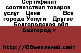 Сертификат соответствия товаров, услуг › Цена ­ 4 000 - Все города Услуги » Другие   . Белгородская обл.,Белгород г.